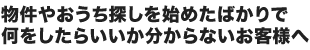 物件やおうち探しを始めたばかりで何をしたらいいか分からないお客様へ