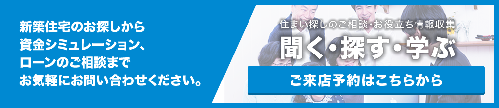 新築住宅のお探しから資金シミュレーション、ローンのご相談までお気軽にお問い合わせください。住まい探しのご相談・お役立ち情報収集聞く・探す・学ぶ【ご来店予約はこちらから】