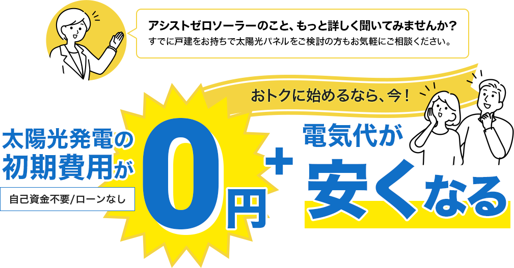 アシストゼロソーラーのこと、もっと詳しく聞いてみませんか？すでに戸建をお持ちで太陽光パネルをご検討の方もお気軽にご相談ください。太陽光発電の初期費用が0円+電気代が安くなる