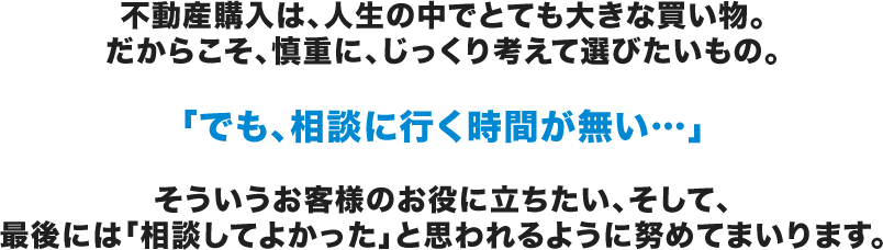 不動産購入は、人生の中でとても大きな買い物。だからこそ、慎重に、じっくり考えて選びたいもの。「でも、相談に行く時間が無い…」そういうお客様のお役に立ちたい、そして、最後には「相談してよかった」と思われるように努めてまいります。